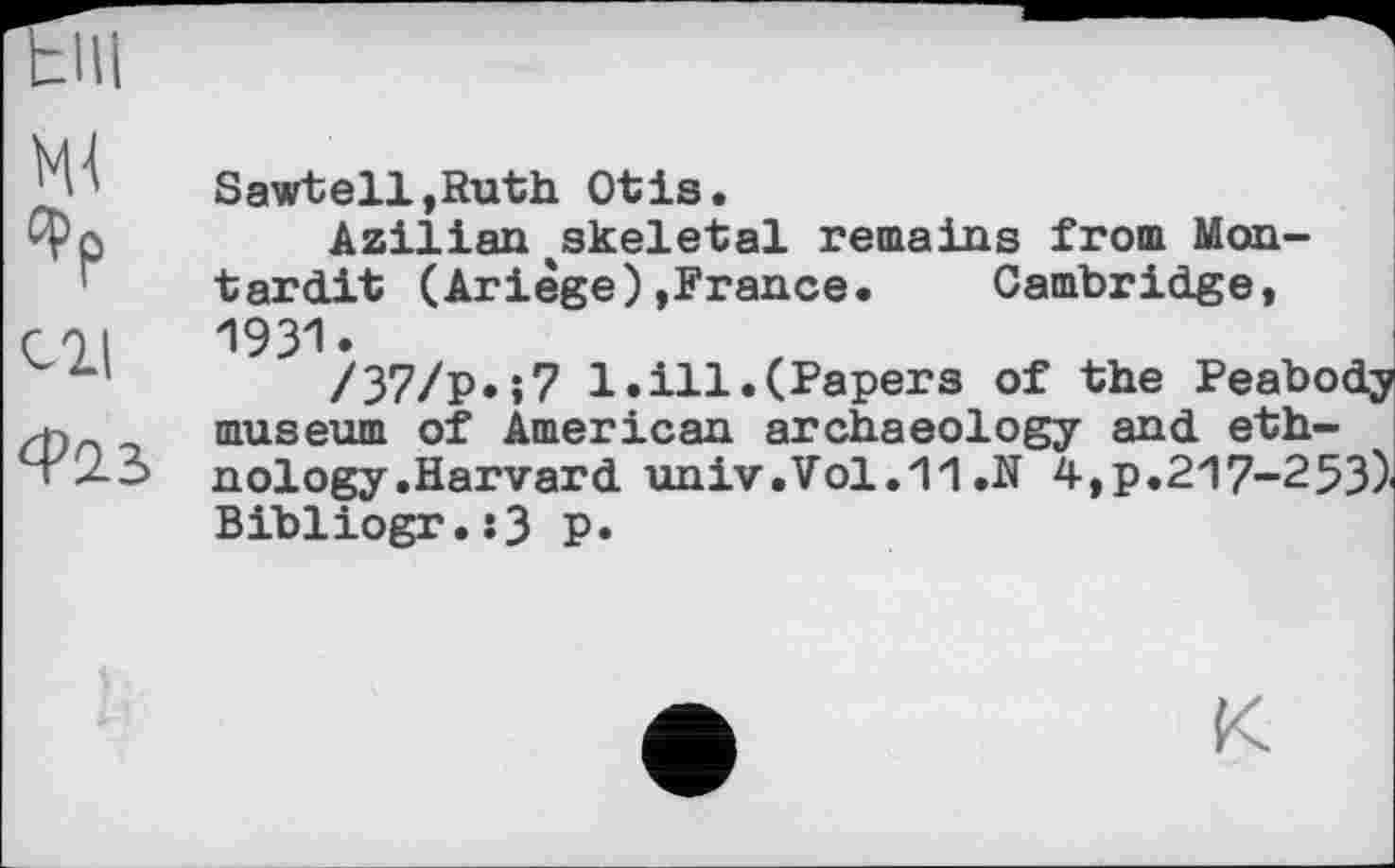 ﻿VU (фр си
Ф2.3
Sawtell.Ruth Otis.
Azilian^skeletal remains from Monterait (Ariège)»France. Cambridge, 1931.
/37/р.»7 1.ill.(Papers of the Peabody museum of American archaeology and ethnology .Harvard univ.Vol.11.N 4,p.217-253) Bibliogr.:3 p.